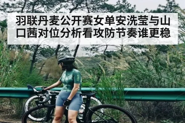 羽联丹麦公开赛女单安洗莹与山口茜对位分析看攻防节奏谁更稳