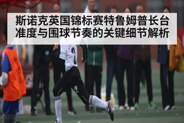 斯诺克英国锦标赛特鲁姆普长台准度与围球节奏的关键细节解析