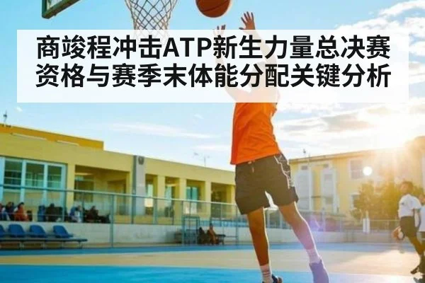 商竣程冲击ATP新生力量总决赛资格与赛季末体能分配关键分析