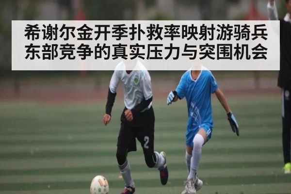 希谢尔金开季扑救率映射游骑兵东部竞争的真实压力与突围机会